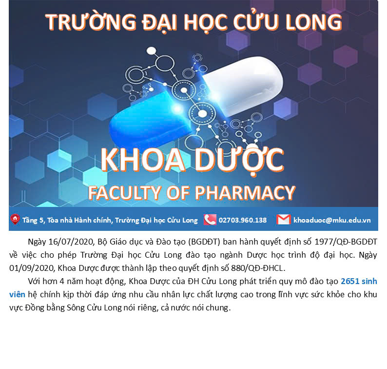 Khoa Dược học – Trường Đại học Cửu Long là đơn vị đào tạo chuyên sâu về lĩnh vực dược, cung cấp nguồn nhân lực chất lượng cho ngành y tế. Khoa chú trọng giảng dạy lý thuyết kết hợp thực hành tại phòng thí nghiệm đạt chuẩn, đồng thời gắn kết đào tạo với thực tiễn thông qua hợp tác với các bệnh viện, nhà thuốc, công ty dược.